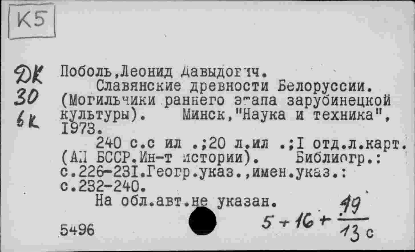 ﻿Поболь,Леонид Давыдовчч.
Славянские древности Белоруссии. (Могильники раннего э-апа зарубинецкой культуры). Минск,"Наука и техника", 1973.
240 с.с ил .;20 л.ил . ;1 отд.л.карт. (АП БССР.Ин-т истории). Библипгр.: с.226-231.Геогр.указ.»имен.указ,: с.232-240.
На обл.авт.не указан.
5ч96	W 5" -г /G